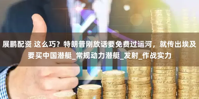 展鹏配资 这么巧？特朗普刚放话要免费过运河，就传出埃及要买中国潜艇_常规动力潜艇_发射_作战实力