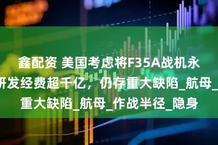 鑫配资 美国考虑将F35A战机永久部署韩国！研发经费超千亿，仍存重大缺陷_航母_作战半径_隐身