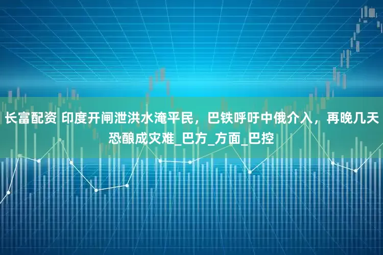 长富配资 印度开闸泄洪水淹平民，巴铁呼吁中俄介入，再晚几天恐酿成灾难_巴方_方面_巴控