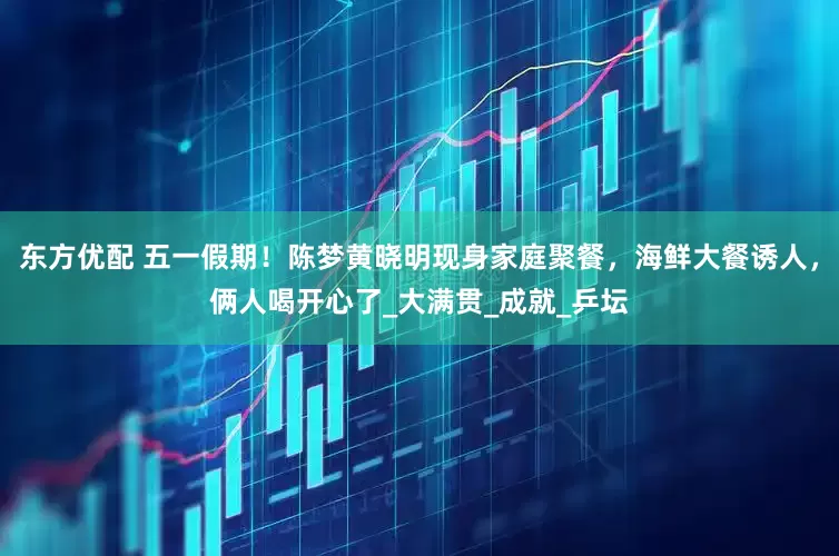 东方优配 五一假期！陈梦黄晓明现身家庭聚餐，海鲜大餐诱人，俩人喝开心了_大满贯_成就_乒坛