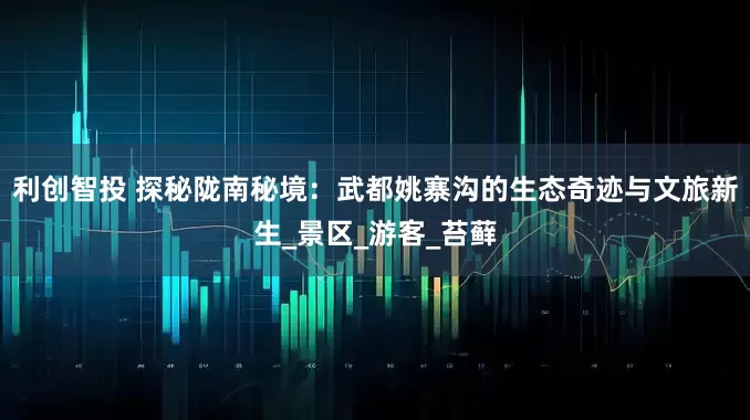 利创智投 探秘陇南秘境：武都姚寨沟的生态奇迹与文旅新生_景区_游客_苔藓