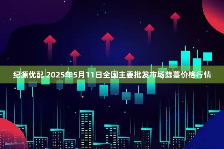 纪源优配 2025年5月11日全国主要批发市场蒜薹价格行情