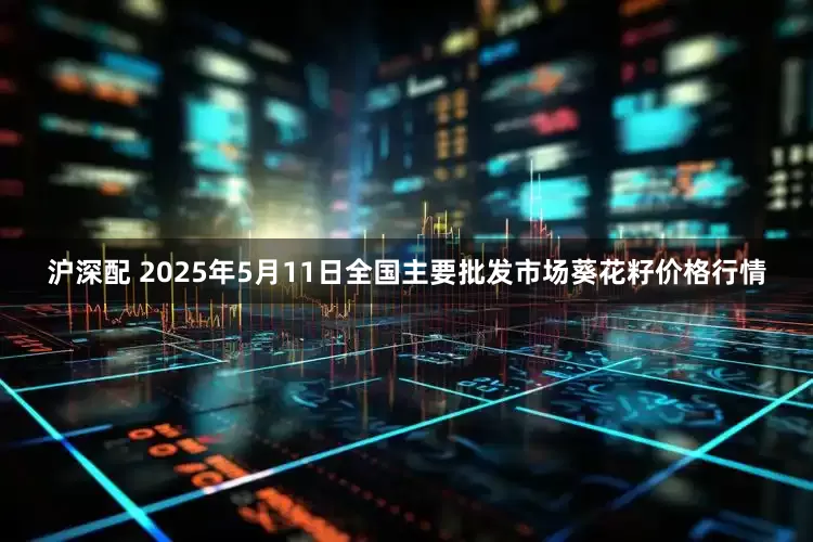 沪深配 2025年5月11日全国主要批发市场葵花籽价格行情