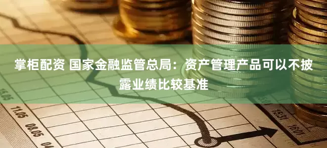 掌柜配资 国家金融监管总局：资产管理产品可以不披露业绩比较基准
