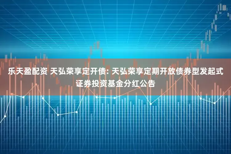 乐天盈配资 天弘荣享定开债: 天弘荣享定期开放债券型发起式证券投资基金分红公告