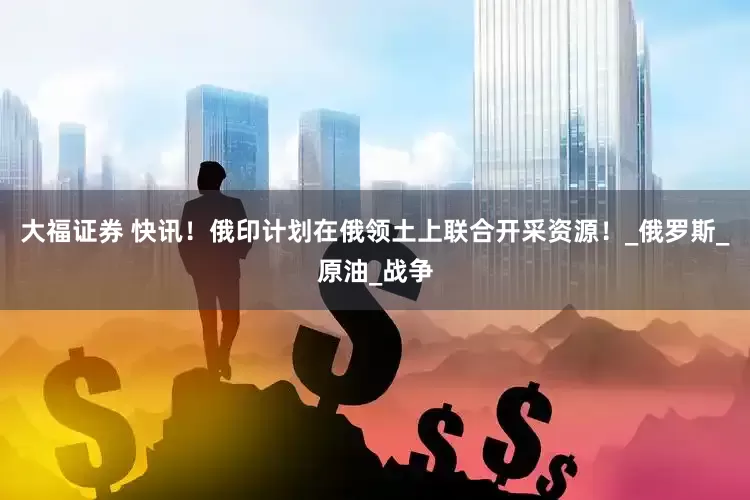 大福证券 快讯！俄印计划在俄领土上联合开采资源！_俄罗斯_原油_战争