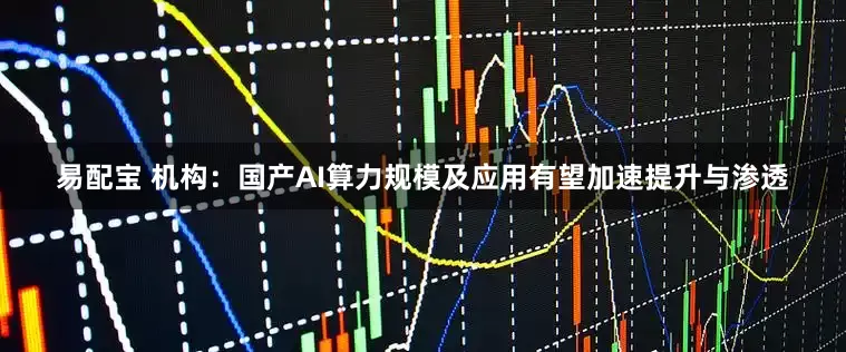 易配宝 机构：国产AI算力规模及应用有望加速提升与渗透