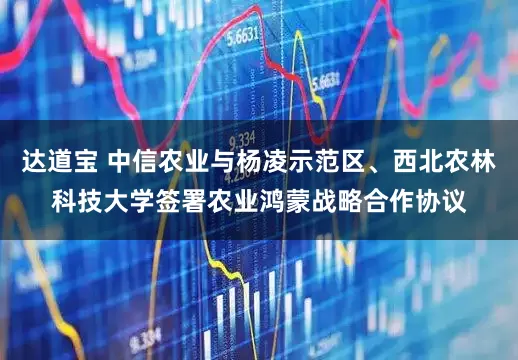 达道宝 中信农业与杨凌示范区、西北农林科技大学签署农业鸿蒙战略合作协议