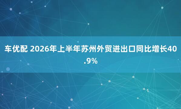 车优配 2026年上半年苏州外贸进出口同比增长40.9%