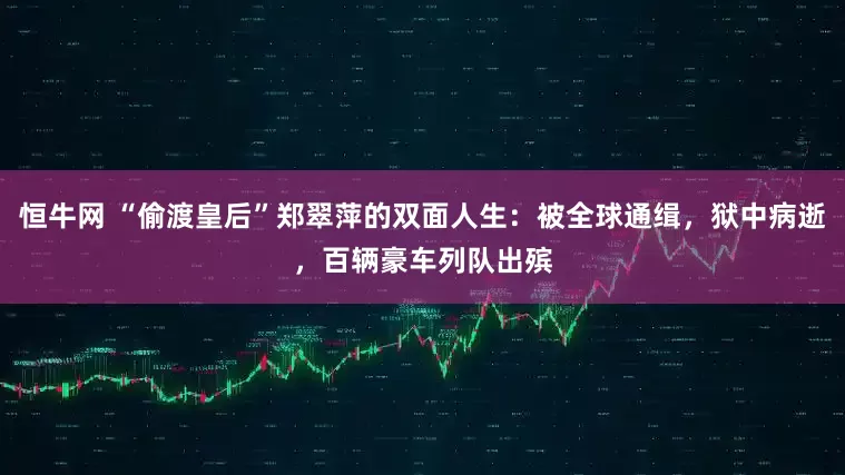 恒牛网 “偷渡皇后”郑翠萍的双面人生：被全球通缉，狱中病逝，百辆豪车列队出殡