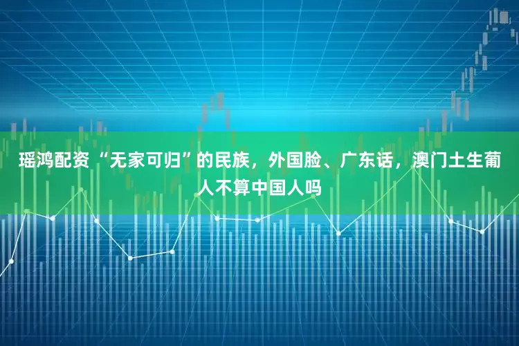 瑶鸿配资 “无家可归”的民族，外国脸、广东话，澳门土生葡人不算中国人吗