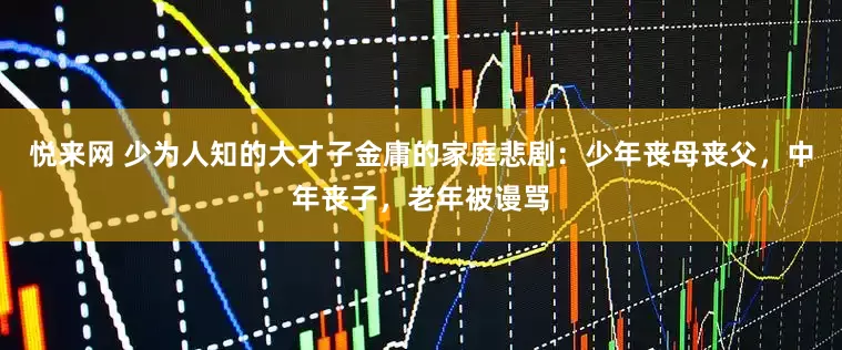 悦来网 少为人知的大才子金庸的家庭悲剧：少年丧母丧父，中年丧子，老年被谩骂